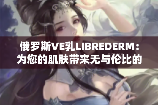 俄羅斯VE乳LIBREDERM：為您的肌膚帶來無與倫比的滋潤與修護(hù)