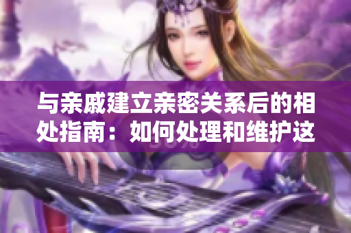 與親戚建立親密關(guān)系后的相處指南：如何處理和維護(hù)這種關(guān)系