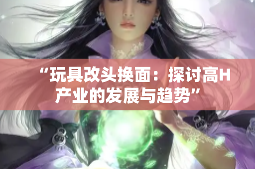 “玩具改頭換面：探討高H產(chǎn)業(yè)的發(fā)展與趨勢”