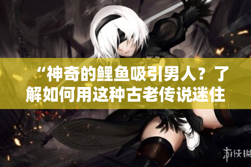 “神奇的鯉魚(yú)吸引男人？了解如何用這種古老傳說(shuō)迷住TA！”