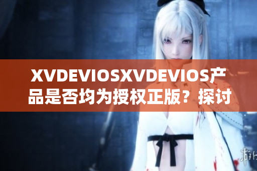 XVDEVIOSXVDEVIOS產(chǎn)品是否均為授權(quán)正版？探討其真?zhèn)闻c可信度