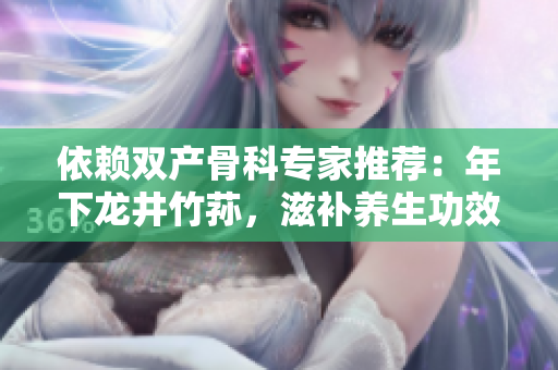 依賴雙產(chǎn)骨科專家推薦：年下龍井竹蓀，滋補(bǔ)養(yǎng)生功效驚人