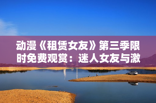 動(dòng)漫《租賃女友》第三季限時(shí)免費(fèi)觀賞：迷人女友與激動(dòng)心情