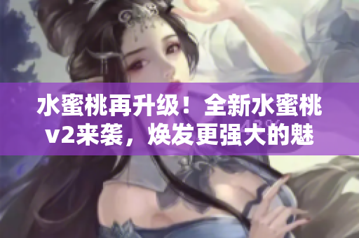 水蜜桃再升級(jí)！全新水蜜桃v2來襲，煥發(fā)更強(qiáng)大的魅力