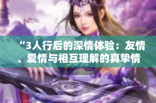 “3人行后的深情體驗(yàn)：友情、愛(ài)情與相互理解的真摯情感”