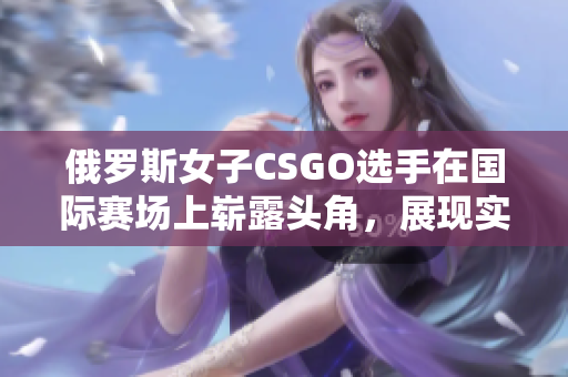 俄羅斯女子CSGO選手在國(guó)際賽場(chǎng)上嶄露頭角，展現(xiàn)實(shí)力與潛力