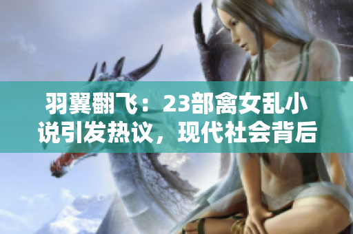 羽翼翻飛：23部禽女亂小說引發(fā)熱議，現(xiàn)代社會(huì)背后的情與欲