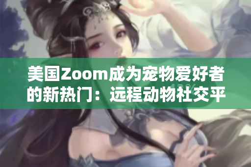 美國Zoom成為寵物愛好者的新熱門：遠程動物社交平臺帶來新體驗