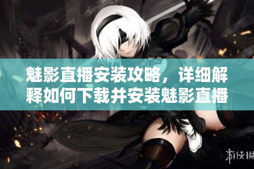魅影直播安裝攻略，詳細(xì)解釋如何下載并安裝魅影直播應(yīng)用