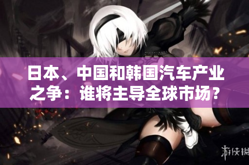 日本、中國(guó)和韓國(guó)汽車(chē)產(chǎn)業(yè)之爭(zhēng)：誰(shuí)將主導(dǎo)全球市場(chǎng)？