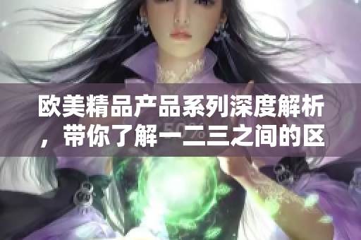 歐美精品產(chǎn)品系列深度解析，帶你了解一二三之間的區(qū)別