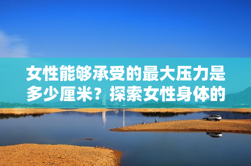 女性能夠承受的最大壓力是多少厘米？探索女性身體的極限耐力