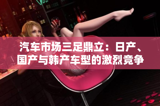 汽車市場(chǎng)三足鼎立：日產(chǎn)、國產(chǎn)與韓產(chǎn)車型的激烈競(jìng)爭(zhēng)