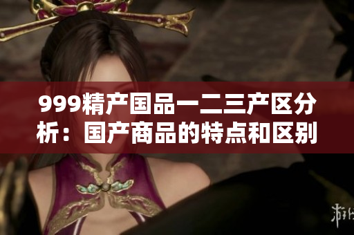 999精產(chǎn)國(guó)品一二三產(chǎn)區(qū)分析：國(guó)產(chǎn)商品的特點(diǎn)和區(qū)別解析