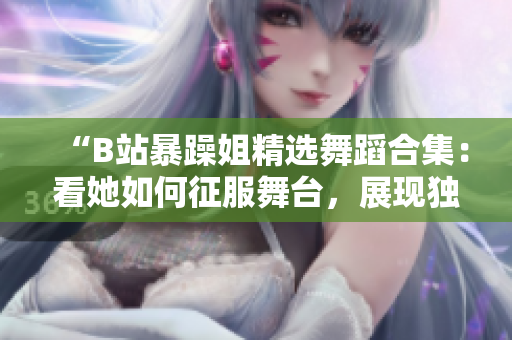 “B站暴躁姐精選舞蹈合集：看她如何征服舞臺，展現(xiàn)獨特舞蹈風(fēng)采！”
