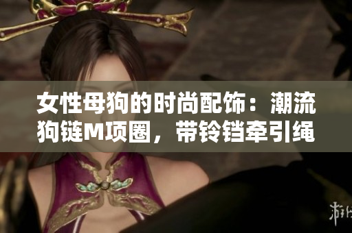 女性母狗的時(shí)尚配飾：潮流狗鏈M項(xiàng)圈，帶鈴鐺牽引繩，時(shí)尚又實(shí)用
