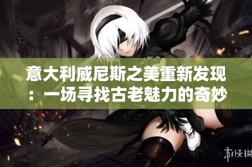 意大利威尼斯之美重新發(fā)現(xiàn)：一場(chǎng)尋找古老魅力的奇妙之旅