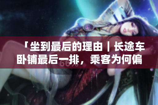 「坐到最后的理由｜長(zhǎng)途車臥鋪?zhàn)詈笠慌?，乘客為何偏?ài)這個(gè)位置？」