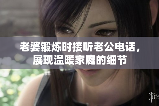 老婆鍛煉時(shí)接聽老公電話，展現(xiàn)溫暖家庭的細(xì)節(jié)