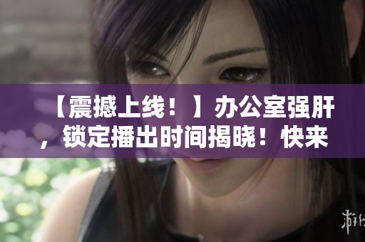 【震撼上線！】辦公室強(qiáng)肝，鎖定播出時(shí)間揭曉！快來圍觀！