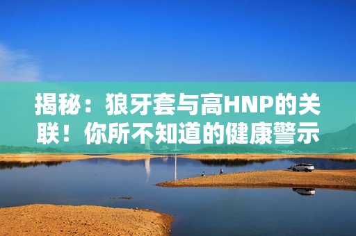 揭秘：狼牙套與高HNP的關(guān)聯(lián)！你所不知道的健康警示！