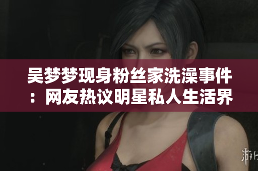 吳夢夢現(xiàn)身粉絲家洗澡事件：網(wǎng)友熱議明星私人生活界線何在