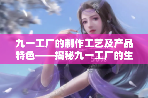 九一工廠的制作工藝及產(chǎn)品特色——揭秘九一工廠的生產(chǎn)工藝與獨(dú)特產(chǎn)品
