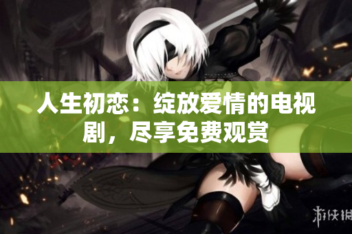 人生初戀：綻放愛情的電視劇，盡享免費(fèi)觀賞
