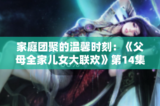 家庭團(tuán)聚的溫馨時刻：《父母全家兒女大聯(lián)歡》第14集盛大開啟！
