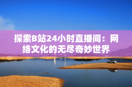 探索B站24小時直播間：網(wǎng)絡(luò)文化的無盡奇妙世界