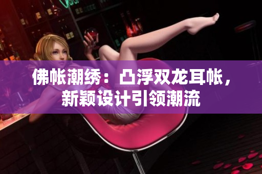 佛帳潮繡：凸浮雙龍耳帳，新穎設(shè)計引領(lǐng)潮流
