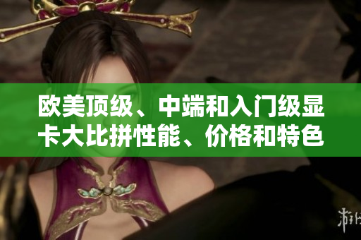 歐美頂級、中端和入門級顯卡大比拼性能、價(jià)格和特色一覽