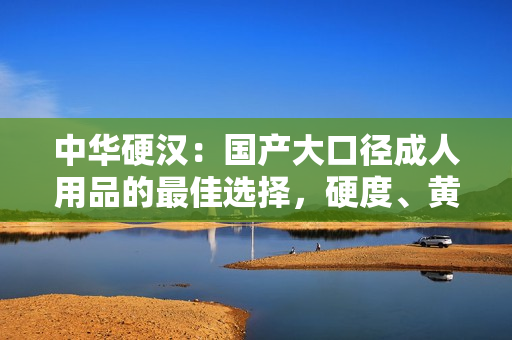 中華硬漢：國產(chǎn)大口徑成人用品的最佳選擇，硬度、黃度、粗細度全面升級！