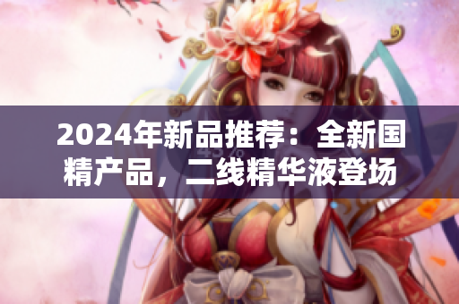 2024年新品推薦：全新國精產(chǎn)品，二線精華液登場