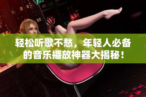 輕松聽歌不愁，年輕人必備的音樂播放神器大揭秘！