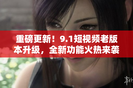 重磅更新！9.1短視頻老版本升級(jí)，全新功能火熱來襲！快來體驗(yàn)吧！