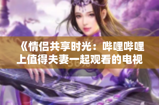 《情侶共享時光：嗶哩嗶哩上值得夫妻一起觀看的電視劇推薦》