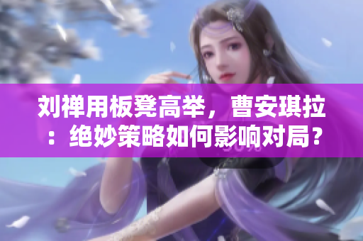 劉禪用板凳高舉，曹安琪拉：絕妙策略如何影響對(duì)局？