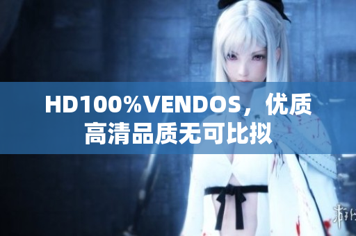 HD100%VENDOS，優(yōu)質(zhì)高清品質(zhì)無可比擬