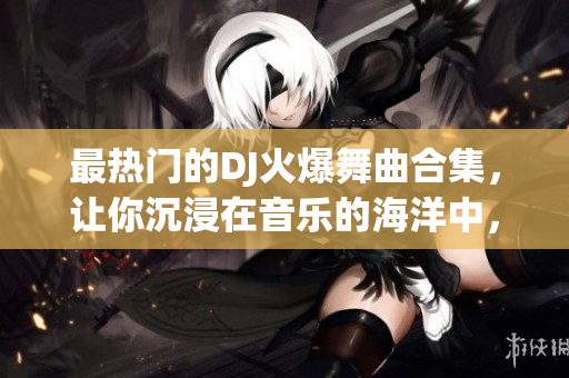 最熱門的DJ火爆舞曲合集，讓你沉浸在音樂的海洋中，釋放狂熱的激情！