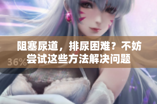 阻塞尿道，排尿困難？不妨嘗試這些方法解決問(wèn)題