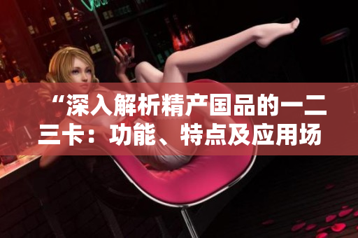 “深入解析精產(chǎn)國品的一二三卡：功能、特點(diǎn)及應(yīng)用場(chǎng)景對(duì)比研究”