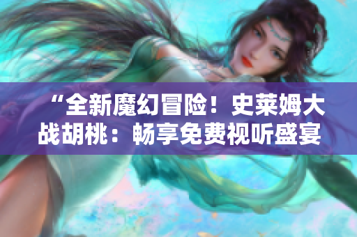 “全新魔幻冒險！史萊姆大戰(zhàn)胡桃：暢享免費視聽盛宴！”