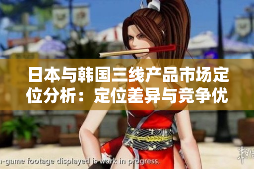 日本與韓國(guó)三線產(chǎn)品市場(chǎng)定位分析：定位差異與競(jìng)爭(zhēng)優(yōu)勢(shì)