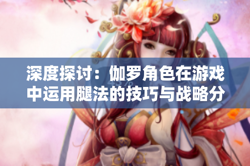 深度探討：伽羅角色在游戲中運(yùn)用腿法的技巧與戰(zhàn)略分析