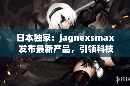 日本獨(dú)家：jagnexsmax 發(fā)布最新產(chǎn)品，引領(lǐng)科技潮流