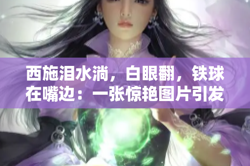 西施淚水淌，白眼翻，鐵球在嘴邊：一張驚艷圖片引發(fā)網(wǎng)友熱議