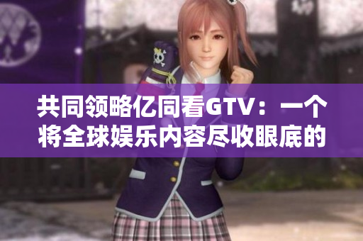 共同領(lǐng)略億同看GTV：一個將全球娛樂內(nèi)容盡收眼底的多元化平臺