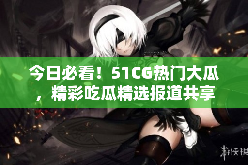 今日必看！51CG熱門大瓜，精彩吃瓜精選報(bào)道共享