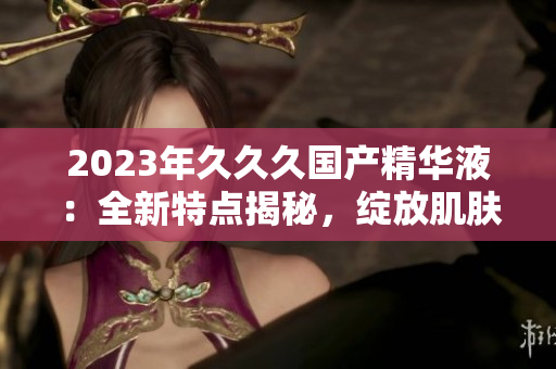 2023年久久久國(guó)產(chǎn)精華液：全新特點(diǎn)揭秘，綻放肌膚煥彩的秘密